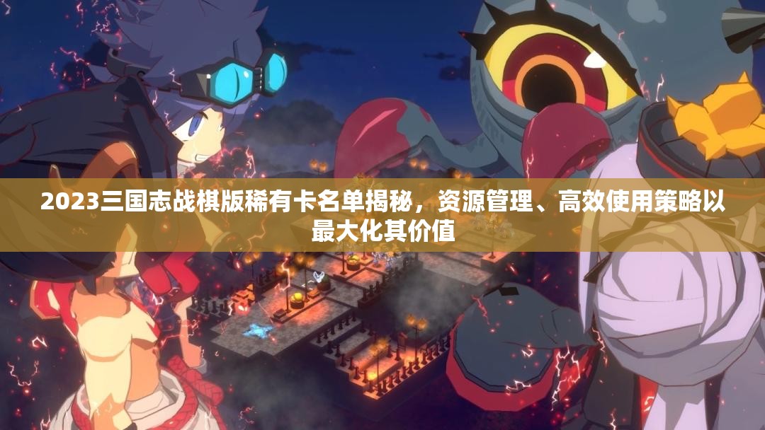 2023三国志战棋版稀有卡名单揭秘，资源管理、高效使用策略以最大化其价值
