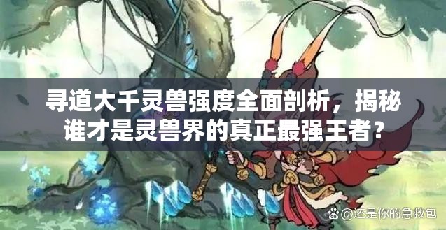 寻道大千灵兽强度全面剖析，揭秘谁才是灵兽界的真正最强王者？