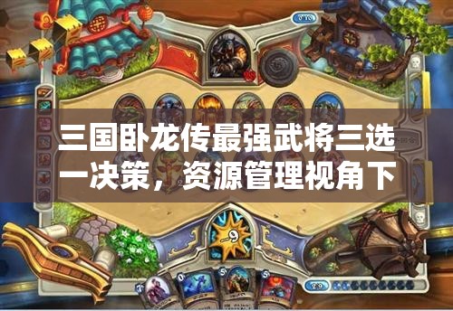 三国卧龙传最强武将三选一决策，资源管理视角下的重要性及优选策略