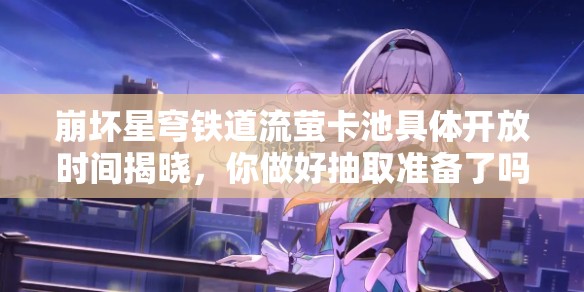 崩坏星穹铁道流萤卡池具体开放时间揭晓，你做好抽取准备了吗？