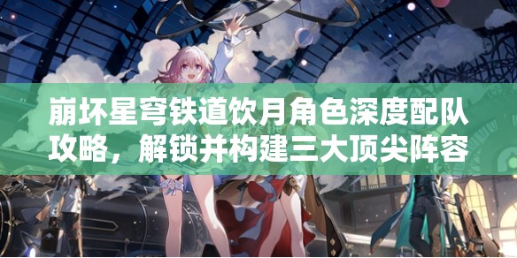 崩坏星穹铁道饮月角色深度配队攻略，解锁并构建三大顶尖阵容搭配方案