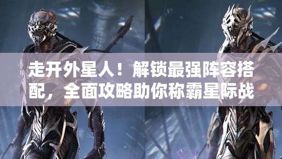走开外星人！解锁最强阵容搭配，全面攻略助你称霸星际战场