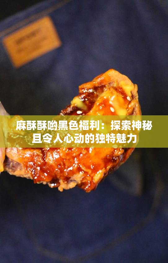 麻酥酥哟黑色福利：探索神秘且令人心动的独特魅力