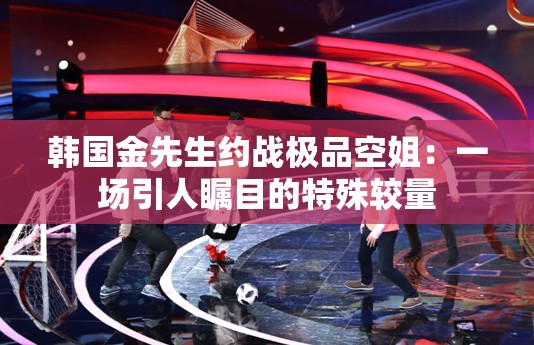 韩国金先生约战极品空姐：一场引人瞩目的特殊较量