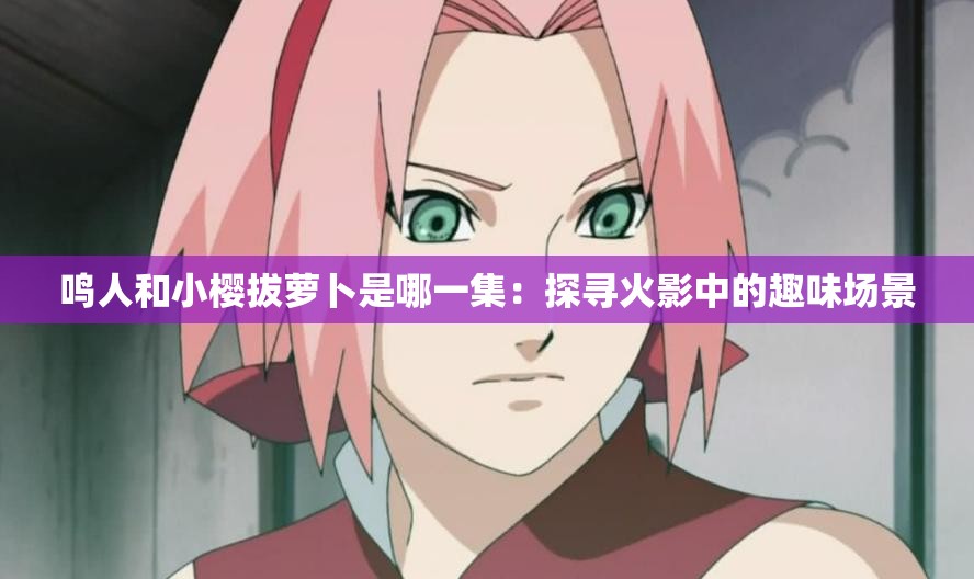 鸣人和小樱拔萝卜是哪一集：探寻火影中的趣味场景