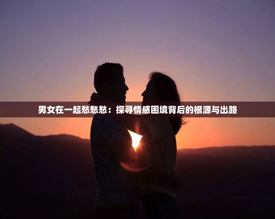 男女在一起愁愁愁：探寻情感困境背后的根源与出路