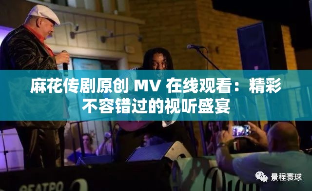 麻花传剧原创 MV 在线观看：精彩不容错过的视听盛宴