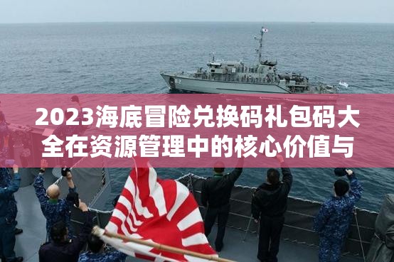 2023海底冒险兑换码礼包码大全在资源管理中的核心价值与高效整合利用策略