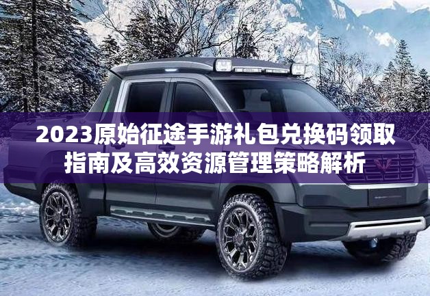 2023原始征途手游礼包兑换码领取指南及高效资源管理策略解析