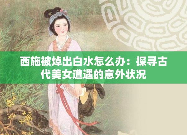 西施被焯出白水怎么办：探寻古代美女遭遇的意外状况