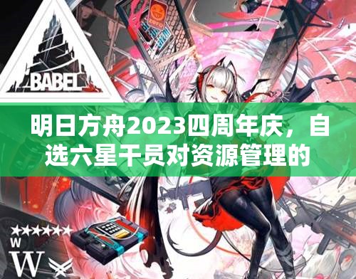 明日方舟2023四周年庆，自选六星干员对资源管理的影响及高效策略解析