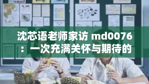沈芯语老师家访 md0076：一次充满关怀与期待的家校交流