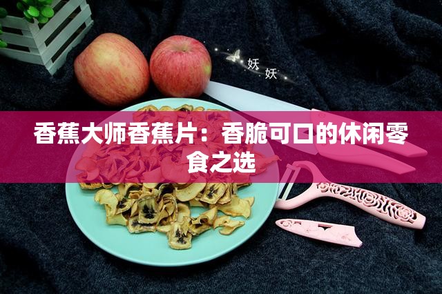 香蕉大师香蕉片：香脆可口的休闲零食之选