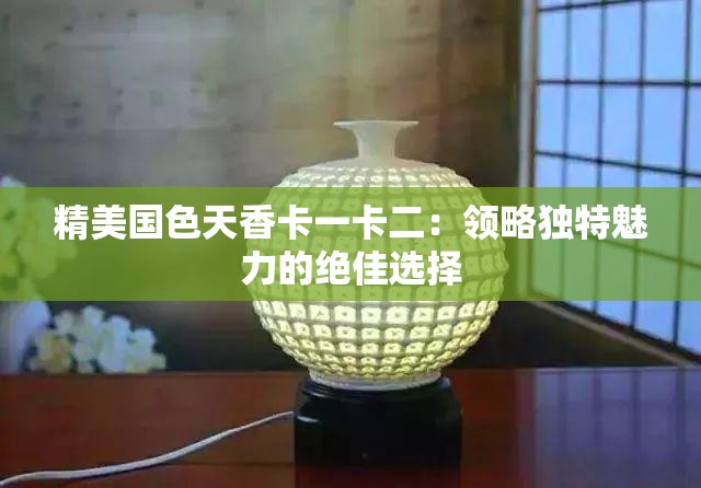 精美国色天香卡一卡二：领略独特魅力的绝佳选择