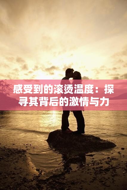 感受到的滚烫温度：探寻其背后的激情与力量源泉