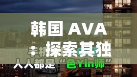 韩国 AVA：探索其独特魅力与发展历程的深度之旅