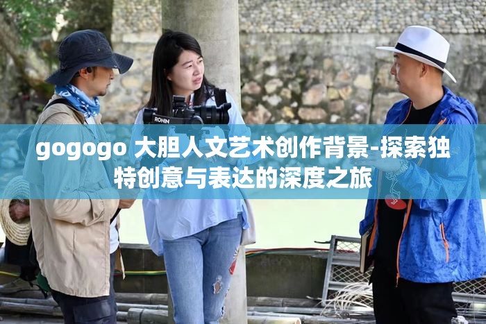 gogogo 大胆人文艺术创作背景-探索独特创意与表达的深度之旅