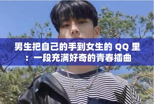 男生把自己的手到女生的 QQ 里：一段充满好奇的青春插曲