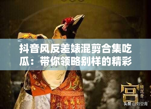 抖音风反差婊混剪合集吃瓜：带你领略别样的精彩瞬间