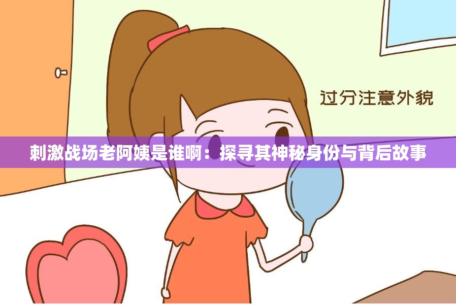 刺激战场老阿姨是谁啊：探寻其神秘身份与背后故事