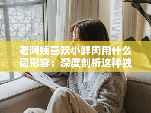 老阿姨喜欢小鲜肉用什么词形容：深度剖析这种独特情感倾向