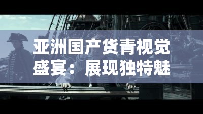 亚洲国产货青视觉盛宴：展现独特魅力与无限精彩