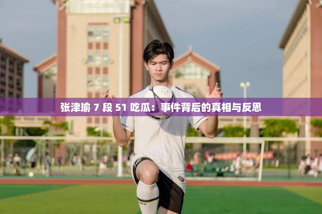 张津瑜 7 段 51 吃瓜：事件背后的真相与反思