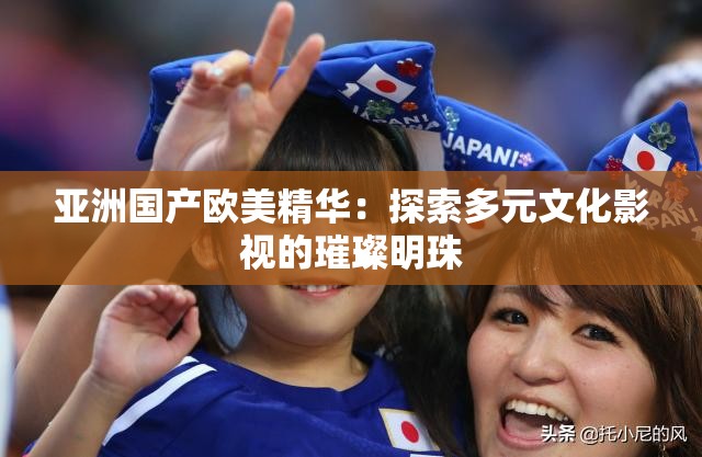 亚洲国产欧美精华：探索多元文化影视的璀璨明珠