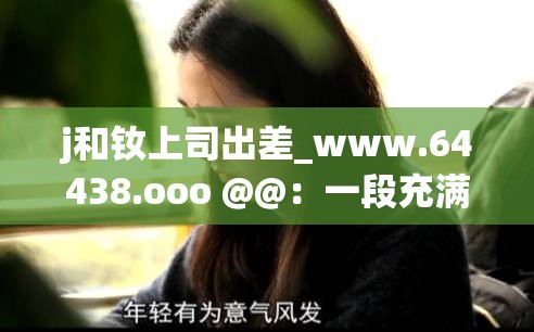 j和钕上司出差_www.64438.ooo @@：一段充满未知的职场之旅