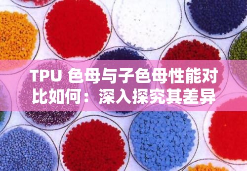 TPU 色母与子色母性能对比如何：深入探究其差异与优劣