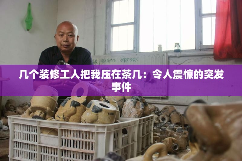 几个装修工人把我压在茶几：令人震惊的突发事件
