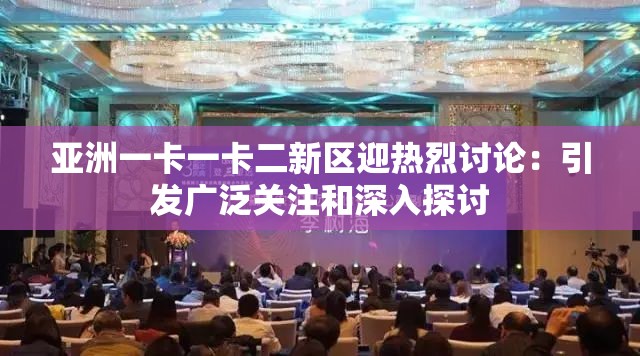 亚洲一卡一卡二新区迎热烈讨论：引发广泛关注和深入探讨