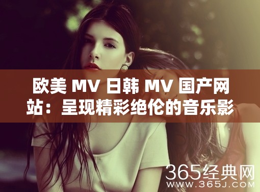 欧美 MV 日韩 MV 国产网站：呈现精彩绝伦的音乐影像世界