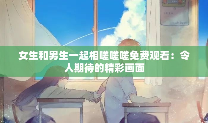 女生和男生一起相嗟嗟嗟免费观看：令人期待的精彩画面