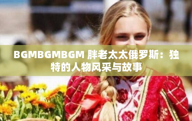 BGMBGMBGM 胖老太太俄罗斯：独特的人物风采与故事