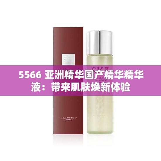 5566 亚洲精华国产精华精华液：带来肌肤焕新体验