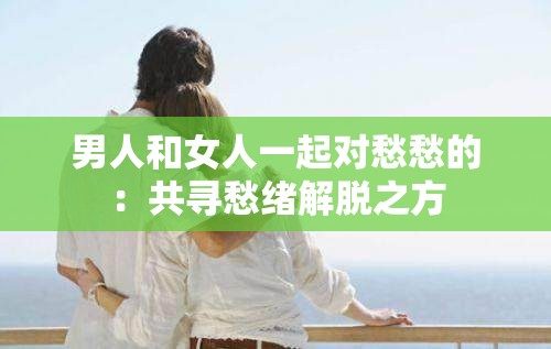 男人和女人一起对愁愁的：共寻愁绪解脱之方