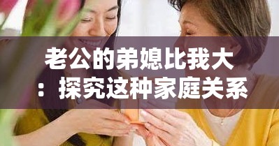 老公的弟媳比我大：探究这种家庭关系中的微妙之处