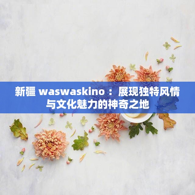 新疆 waswaskino ：展现独特风情与文化魅力的神奇之地
