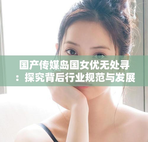 国产传媒岛国女优无处寻：探究背后行业规范与发展走向