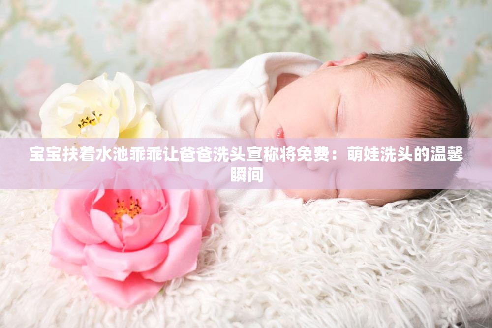 宝宝扶着水池乖乖让爸爸洗头宣称将免费：萌娃洗头的温馨瞬间
