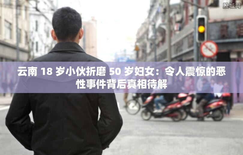 云南 18 岁小伙折磨 50 岁妇女：令人震惊的恶性事件背后真相待解