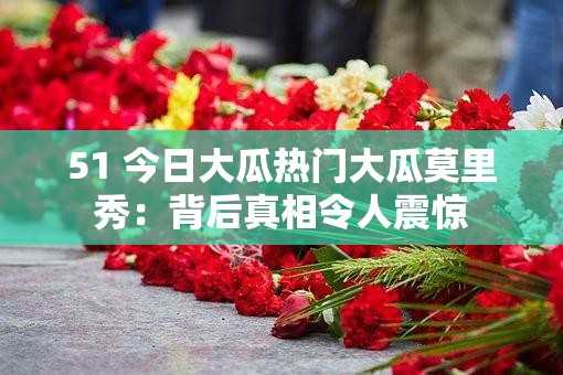 51 今日大瓜热门大瓜莫里秀：背后真相令人震惊