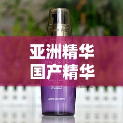 亚洲精华国产精华液的护肤功效：深入滋养肌肤焕发青春光彩