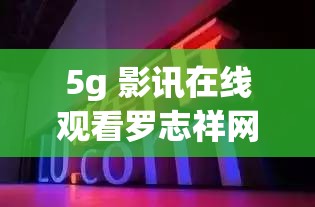 5g 影讯在线观看罗志祥网址是什么：探索背后的秘密与真相