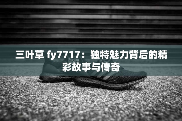 三叶草 fy7717：独特魅力背后的精彩故事与传奇