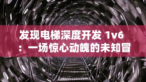 发现电梯深度开发 1v6 ：一场惊心动魄的未知冒险之旅