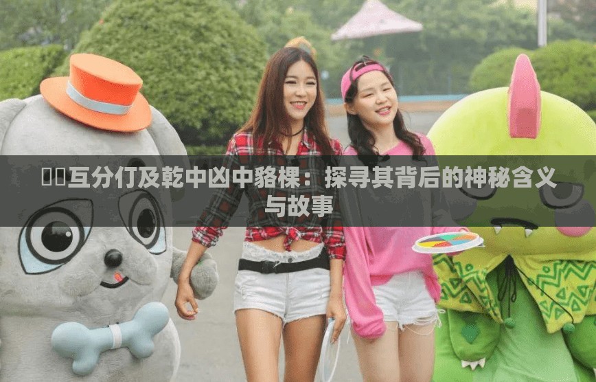 鎔鎔互分仃及乾中凶中貉棵：探寻其背后的神秘含义与故事