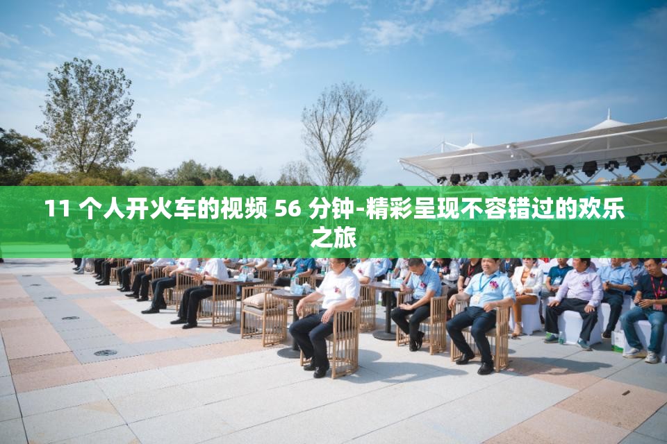 11 个人开火车的视频 56 分钟-精彩呈现不容错过的欢乐之旅