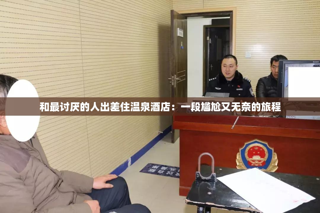 和最讨厌的人出差住温泉酒店：一段尴尬又无奈的旅程